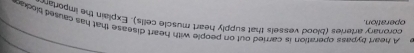 A heart bypass operation is carried out on people with heart disease that has caused ploke 
operation. 
coronary arteries (blood vessels that supply heart muscle cells). Explain the importar