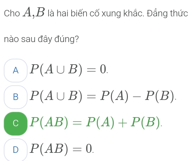 Cho A, B là hai biến cố xung khắc. Đẳng thức
nào sau đây đúng?
A P(A∪ B)=0.
B P(A∪ B)=P(A)-P(B).
C P(AB)=P(A)+P(B).
D P(AB)=0.