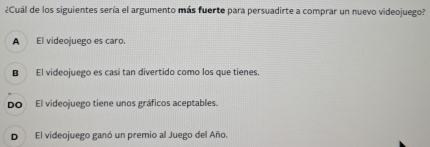 ¿Cuál de los siguientes sería el argumento más fuerte para persuadirte a comprar un nuevo videojuego?
A El videojuego es caro.
B El videojuego es casi tan divertido como los que tienes.
Do El videojuego tiene unos gráficos aceptables.
D El videojuego ganó un premio al Juego del Año.