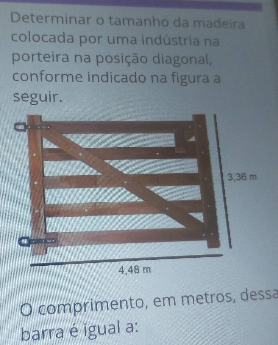 Determinar o tamanho da madeira 
colocada por uma indústria na 
porteira na posição diagonal, 
conforme indicado na figura a 
seguir. 
O comprimento, em metros, dessa 
barra é igual a: