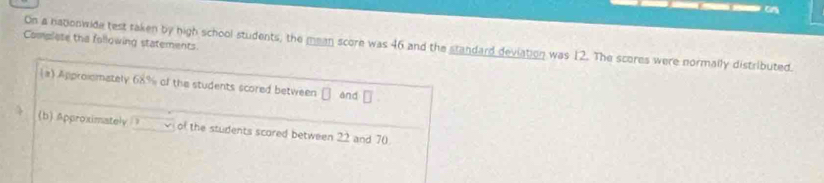 Complese the following statements. 
On a nationwide test taken by high school students, the mean score was 46 and the standard deviation was 12. The scores were normally distributed. 
a) Approlomately 68% of the students scored between and □
(b) Approximately of the students scored between 22 and 70