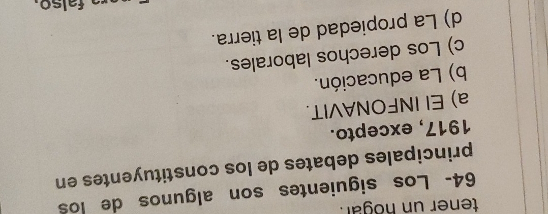 tener un hogar.
64- Los siguientes son algunos de los
principales debates de los constituyentes en
1917, excepto.
a) El INFONAVIT.
b) La educación.
c) Los derechos laborales.
d) La propiedad de la tierra.
falso.