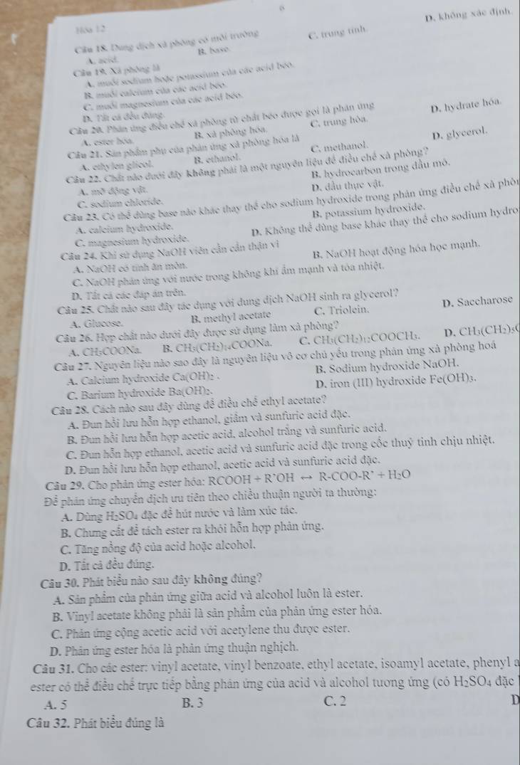 6
1óa 12
Cầu 18. Dung dịch xã phòng có môi trường C. trung tính. D. không xáo định
A. acid. B. base
Câu 19: Xã phòng là
A. muối sodium hoặe polassium của các acid béo.
B. mubi calcium của các acid bốo.
C. muối magnesium của các acid béo.
Cầu 20. Phân ứng điều chế xã phòng từ chất béo được gọi là phán ứng D. hydrate hóa.
D. Tải cá đều đùng.
A. ester hóa. B. xã phòng hóa, C. trung hòa
Câu 21. Sản phẩm phụ của phản ứng xã phòng hóa là
A. ethylen glicol. B. ethanol. C. methanol. D. glycerol.
Câu 22. Chất nào dưới đây không phải là một nguyên liệu đề điều chế xã phòng?
B. hydrocarbon trong đầu mô.
A. 17x° v động vật.
C. sodium chloríde. D. đầu thực vật.
Cầu 23. Có thể đùng base não khác thay thể cho sodium hydroxide trong phân ứng điều chế xã phòn
B. potassium hydroxide.
C. magnesium hydroxide. D. Không the^3 dùng base khác thay thể cho sodium hydro
A. caleium hydroxido.
B. NaOH hoạt động hóa học mạnh.
Câu 24. Khi sử dụng NaOH viên cần cần thận vì
A. NaOH có tinh ăn mòn.
C. NaOH phán ứng với nước trong không khí ẩm mạnh và tóa nhiệt.
D. Tất cá các đáp án trên.
Câu 25. Chất nào sau đây tác dụng với dung dịch NaOH sinh ra glycerol?
A. Glucose.
B. methyl acetate C. Triolein. D. Saccharose
Câu 26. Hợp chất nào dưới đây được sử dụng làm xã phòng?
A. CH;COONa. B. CH_3(CH_2)_14COONa. C. CH_3(CH_2)_12COOCH_3. D. CH₃( CH_2)_5
Câu 27. Nguyên liệu nào sao đây là nguyên liệu vô cơ chủ yếu trong phán ứng xà phòng hoá
A. Calcium hydroxide Ca(OH)2 . B. Sodium hydroxide NaOH.
C. Barium hydroxide Ba(OH)₂. D. iron (III) hydroxide I Fe(OH)_3.
Câu 28. Cách nào sau dây dùng đề điều chế ethyl acetate?
A. Đun hồi lưu hỗn hợp ethanol, giầm và sunfuric acid đặc.
B. Đun hồi lưu hỗn hợp acetic acid, alcohol trắng và sunfuric acid.
C. Đun hỗn hợp ethanol. acetic acid và sunfuric acid đặc trong cốc thuý tinh chịu nhiệt.
D. Đun hồi lưu hỗn hợp ethanol, acetic acid và sunfuric acid đặc.
Câu 29. Cho phản ứng ester hóa: RCOOH+R'OHrightarrow R-COO-R'+H_2O
Để phân ứng chuyển dịch ưu tiên theo chiều thuận người ta thường:
A. Dùng H_2SO 1 đặc để hút nước và làm xúc tác.
B. Chưng cắt để tách ester ra khỏi hỗn hợp phản ứng.
C. Tăng nồng độ của acid hoặc alcohol.
D. Tất cả đều đúng.
Câu 30. Phát biểu nào sau đây không đúng?
A. Sản phẩm của phản ứng giữa acid và alcohol luôn là ester.
B. Vinyl acetate không phải là sản phẩm của phản ứng ester hóa.
C. Phản ứng cộng acetic acid với acetylene thu được ester.
D. Phản ứng ester hóa là phản ứng thuận nghịch.
Câu 31. Cho các ester: vinyl acetate, vinyl benzoate, ethyl acetate, isoamyl acetate, phenyl a
ester có thể điều chế trực tiếp bằng phản ứng của acid và alcohol tương ứng (có H_2SO_4 đặc
A. 5 B. 3 C. 2 D
Câu 32. Phát biểu đúng là