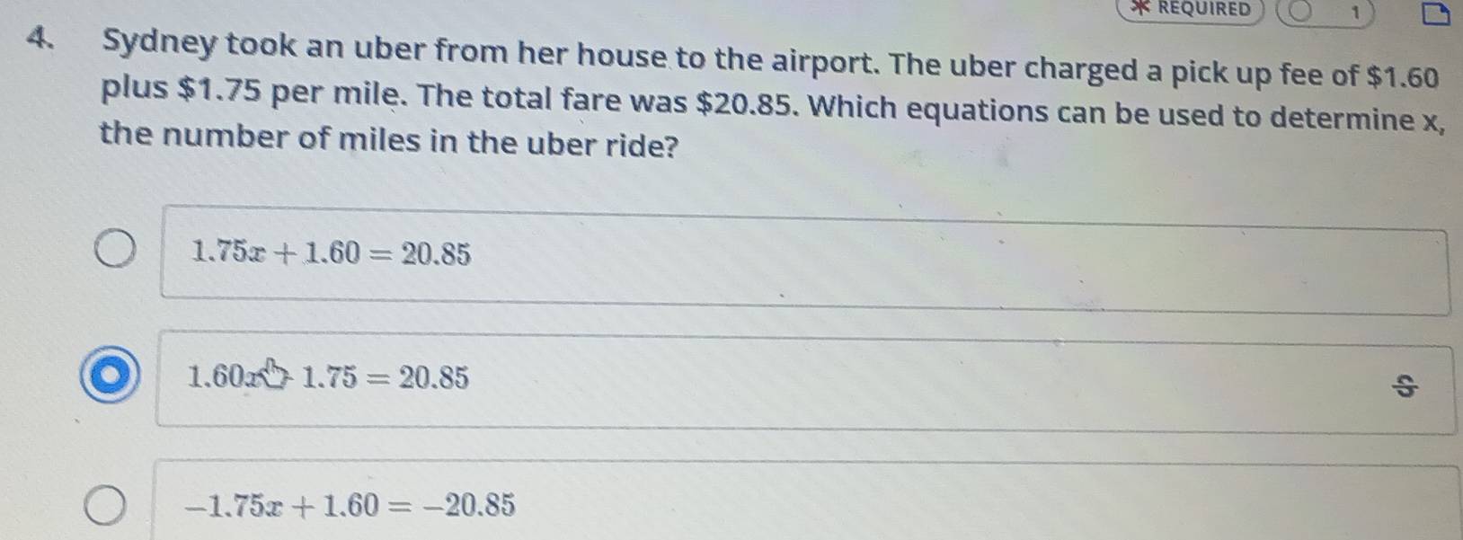 rEQUIRED 1
4. Sydney took an uber from her house to the airport. The uber charged a pick up fee of $1.60
plus $1.75 per mile. The total fare was $20.85. Which equations can be used to determine x,
the number of miles in the uber ride?
1.75x+1.60=20.85
1,60x 1.75=20.85
÷
-1.75x+1.60=-20.85