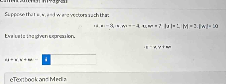 Current Attempt in Progress 
Suppose that u, v, and w are vectors such that
(u,v)=3, (v,w)=-4, (u,w)=7, ||u||=1, ||v||=3, ||w||=10
Evaluate the given expression.
(u+v,v+w)
(u+v,v+w)= i 
eTextbook and Media