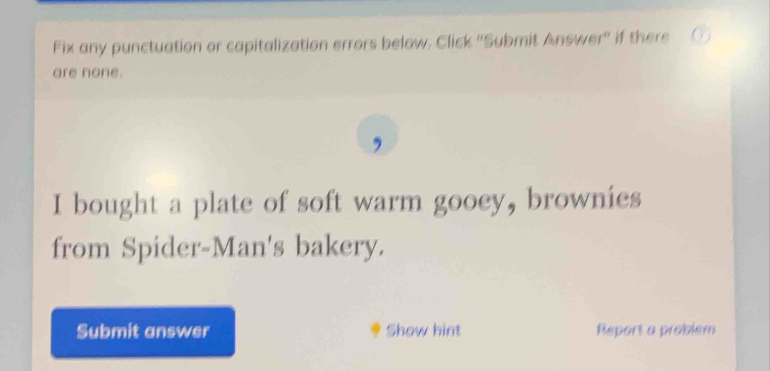 Fix any punctuation or capitalization errors below, Click ''Submit Answer'' if there 
are none. 
I bought a plate of soft warm gooey, brownies 
from Spider-Man's bakery. 
Submit answer Show hint Report a problem