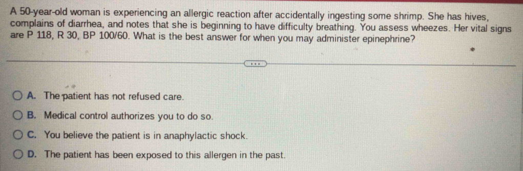 A 50-year-old woman is experiencing an allergic reaction after accidentally ingesting some shrimp. She has hives,
complains of diarrhea, and notes that she is beginning to have difficulty breathing. You assess wheezes. Her vital signs
are P 118, R 30, BP 100/60. What is the best answer for when you may administer epinephrine?
A. The patient has not refused care.
B. Medical control authorizes you to do so.
C. You believe the patient is in anaphylactic shock.
D. The patient has been exposed to this allergen in the past.