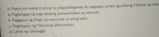 Paano ka makatutulong sa pagpalalaganap at pagpapa-unlad ng wikang Filipino sa inte
a. Paglalagay ng mga akdang pampanitikan sa internet
b. Paggawa ng blogs na nasusulat sa ating wika
c. Paglalagay ng Filipinong diksyunaryo
d. Lahat ng nabanggit