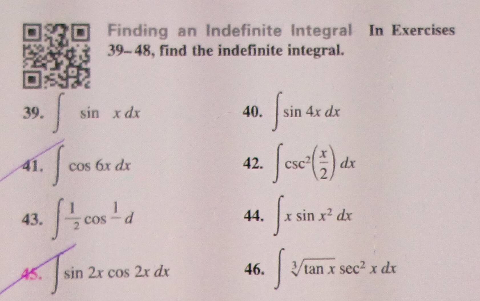 Finding an Indefinite Integral In Exercises 
39-4 8, find the indefinite integral. 
39. ∈t sin xdx 40. ∈t sin 4xdx
41. ∈t cos 6xdx 42. ∈t csc^2( x/2 )dx
43. ∈t  1/2 cos frac 1d 44. ∈t xsin x^2dx
AS. ∈t sin 2xcos 2xdx
46. ∈t sqrt[3](tan x)sec^2xdx