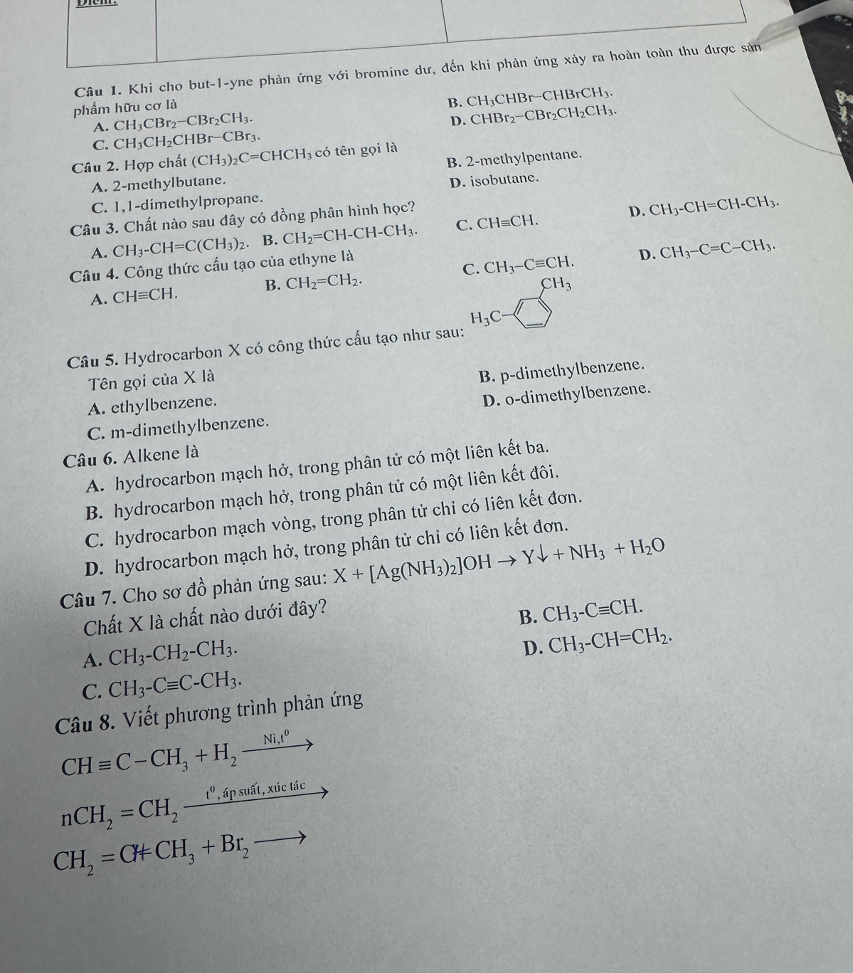 Khi cho but-l-yne phản ứn
phẩm hữu cơ là
B. CH_3CHBr-CHBrCH_3.
A. CH_3CBr_2-CBr_2CH_3.
D. CHBr_2-CBr_2CH_2CH_3.
C. CH_3CH_2CHBr-CE 3r3.
Câu 2. Hợp chất (CH_3)_2C=CHCH_3 có tên gọi là
A. 2-methylbutane. B. 2-methylpentane.
C. 1,1-dimethylpropane. D. isobutane.
Câu 3. Chất nào sau đây có đồng phân hình học?
D.
A. CH_3-CH=C(CH_3)_2. B. CH_2=CH-CH-CH_3. C. CHequiv CH. CH_3-CH=CH-CH_3.
Câu 4. Công thức cấu tạo của ethyne là
D.
A. CHequiv CH. B. CH_2=CH_2. C. CH_3-Cequiv CH. CH_3-C=C-CH_3.
CH_3
H_3C
Câu 5. Hydrocarbon X có công thức cấu tạo như sau:
Tên gọi của X là
A. ethylbenzene. B. p-dimethylbenzene.
C. m-dimethylbenzene. D. o-dimethylbenzene.
Câu 6. Alkene là
A. hydrocarbon mạch hở, trong phân tử có một liên kết ba.
B. hydrocarbon mạch hở, trong phân tử có một liên kết đôi.
C. hydrocarbon mạch vòng, trong phân tử chỉ có liên kết đơn.
D. hydrocarbon mạch hở, trong phân tử chỉ có liên kết đơn.
Câu 7. Cho sodhat o 6 phản ứng sau: X+[Ag(NH_3)_2]OHto Ydownarrow +NH_3+H_2O
Chất X là chất nào dưới đây?
B. CH_3-Cequiv CH.
A. CH_3-CH_2-CH_3.
D. CH_3-CH=CH_2.
C. CH_3-Cequiv C-CH_3.
Câu 8. Viết phương trình phản ứng
CHequiv C-CH_3+H_2xrightarrow Ni_1ell^0
nCH_2=CH_2xrightarrow t^0,apsuhat at,xicticto
CH_2=CHCH_3+Br_2to