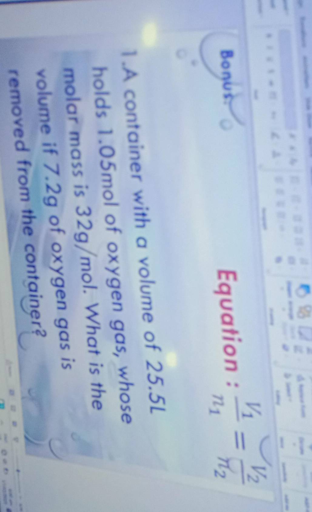 Decame 

Bonus: Equation : frac V_1n_1=frac V_2n_2
1.A container with a volume of 25.5L
holds 1.05mol of oxygen gas, whose 
molar mass is 32g/mol. What is the 
volume if 7.2g of oxygen gas is 
removed from the container?