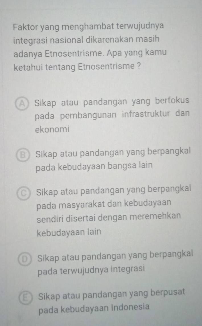 Faktor yang menghambat terwujudnya
integrasi nasional dikarenakan masih
adanya Etnosentrisme. Apa yang kamu
ketahui tentang Etnosentrisme ?
A Sikap atau pandangan yang berfokus
pada pembangunan infrastruktur dan
ekonomi
B Sikap atau pandangan yang berpangkal
pada kebudayaan bangsa lain
C Sikap atau pandangan yang berpangkal
pada masyarakat dan kebudayaan
sendiri disertai dengan meremehkan
kebudayaan lain
D Sikap atau pandangan yang berpangkal
pada terwujudnya integrasi
Sikap atau pandangan yang berpusat
pada kebudayaan Indonesia