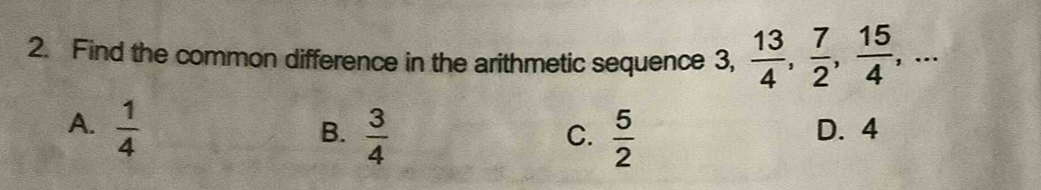 Find the common difference in the arithmetic sequence 3,  13/4 ,  7/2 ,  15/4 ,...
A.  1/4  D. 4
B.  3/4   5/2 
C.