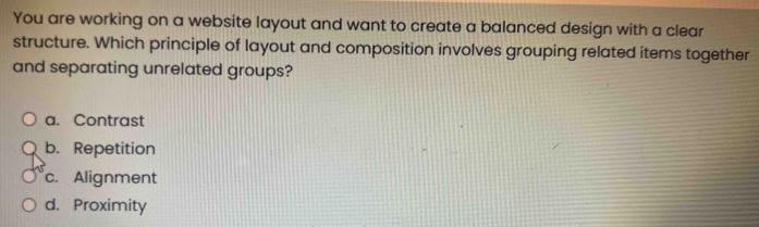 You are working on a website layout and want to create a balanced design with a clear
structure. Which principle of layout and composition involves grouping related items together
and separating unrelated groups?
a. Contrast
b. Repetition
c. Alignment
d. Proximity