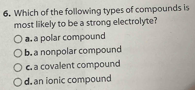 Which of the following types of compounds is
most likely to be a strong electrolyte?
a. a polar compound
b. a nonpolar compound
c. a covalent compound
d.an ionic compound