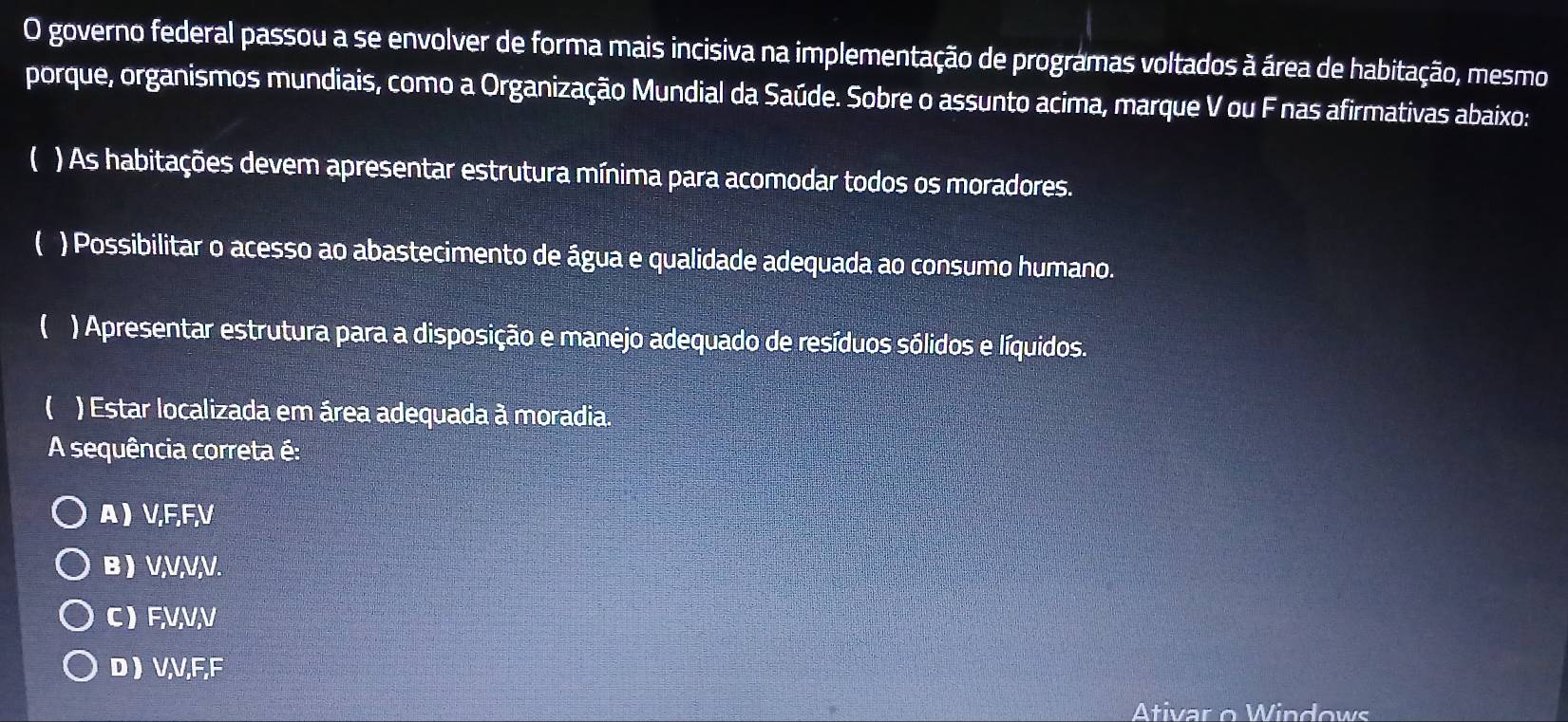 governo federal passou a se envolver de forma mais incisiva na implementação de programas voltados à área de habitação, mesmo
porque, organismos mundiais, como a Organização Mundial da Saúde. Sobre o assunto acima, marque V ou F nas afirmativas abaixo:
 ) As habitações devem apresentar estrutura mínima para acomodar todos os moradores.
( ) Possibilitar o acesso ao abastecimento de água e qualidade adequada ao consumo humano.
( ) Apresentar estrutura para a disposição e manejo adequado de resíduos sólidos e líquidos.
( ) Estar localizada em área adequada à moradia.
A sequência correta é:
A ) V, F, F, V
B ) V, V, V, V.
C ) F, V, V, V
D  V, V, F, F
Ativar o Windows