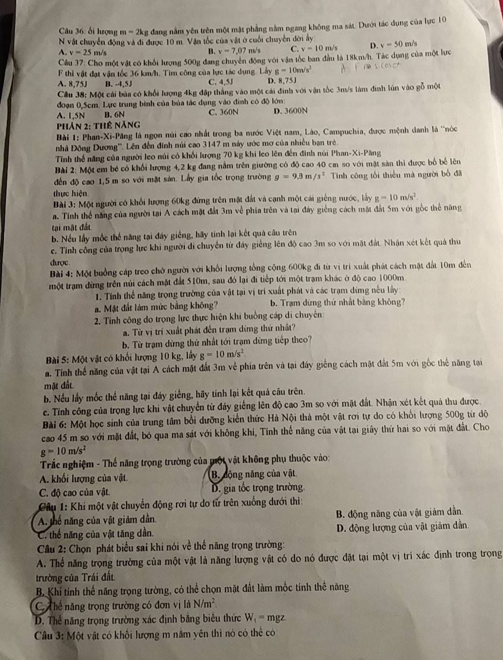 ối lượng m=2kg đang nằm yên trên một mặt phẳng nằm ngang không ma sát. Dưới tác dụng của lực 10
N vật chuyển động và đi được 10 m. Vận tốc của vật ở cuối chuyển dời ấy
A. v=25 m/s v=7,07 m/s C. v=10m/s D. v=50m/s
B.
Cầu 37: Cho một vật có khổi lượng 500g đang chuyển động với vận tốc ban đầu là 18km/h. Tác dụng của một lực
F thì vật đạt vận tốc 36 km/h, Tìm công của lực tác dụng. Lấy g=10m/s^2
A. 8,75J B. -4,5J C. 4,5J D. 8,75J
Câu 38: Một cái bủa có khối lượng 4kg đập thắng vào một cái đinh với vận tốc 3m/s làm đinh lún vào gỗ một
đoạn 0,5cm. Lực trung bình của bủa tác dụng vào đình có độ lớn:
A. 1,5N B. 6N C. 360N D. 3600N
Phản 2: thê năng
Bài 1: Phan-Xi-Păng là ngọn núi cao nhất trong ba nước Việt nam, Lào, Campuchia, được mệnh danh là 'nóc
nhà Đông Dương''. Lên đến đỉnh núi cao 3147 m này ước mơ của nhiều bạn trẻ.
Tính thể năng của người leo núi có khổi lượng 70 kg khi leo lên đến đinh núi Phan-Xi-Păng
Bài 2: Một em bé có khối lượng 4,2 kg đang nằm trên giường có độ cao 40 c so với mặt sản thì được bố bế lên
đến độ cao 1,5 m so với mặt sản. Lấy gia tốc trọng trường g=9.8m/s^2 Tính công tối thiểu mà người bố đã
thực hiện.
Bài 3: Một người có khối lượng 60kg đứng trên mặt đất và cạnh một cái giếng nước, lấy g=10m/s^2.
a. Tính thể năng của người tại A cách mặt đất 3m về phía trên và tại đây giếng cách mặt đất 5m với gốc thể năng
tại mặt đất
b. Nếu lấy mốc thế năng tại đáy giếng, hãy tính lại kết quả câu trên
c. Tỉnh cổng của trọng lực khi người di chuyển từ đảy giếng lên độ cao 3m so với mặt đất. Nhận xét kết quả thu
được
Bài 4: Một buồng cáp treo chở người với khổi lượng tổng cộng 600kg đi từ vị trí xuất phát cách mặt đất 10m đến
một trạm dừng trên núi cách mặt đất 510m, sau đó lại đi tiếp tới một trạm khác ở độ cao 1000m
1. Tính thế năng trọng trường của vật tại vị trí xuất phát và các trạm dừng nếu lấy:
a. Mặt đất làm mức bằng không? b. Trạm dừng thứ nhất bằng không?
2. Tính công do trọng lực thực hiện khi buồng cáp di chuyển:
a. Từ vị trí xuất phát đến trạm dừng thứ nhất?
b. Từ trạm dừng thứ nhất tới trạm dừng tiếp theo?
Bài 5: Một vật có khối lượng 10 kg, lấy g=10m/s^2.
a. Tính thế năng của vật tại A cách mặt đất 3m về phía trên và tại đáy giống cách mặt đất 5m với gốc thể năng tại
mặt đất.
b. Nếu lấy mốc thế năng tại đáy giếng, hãy tính lại kết quả câu trên.
c. Tính công của trọng lực khi vật chuyển từ đảy giếng lên độ cao 3m so với mặt đất. Nhận xét kết quả thu được.
Bài 6: Một học sinh của trung tâm bồi dưỡng kiến thức Hà Nội thả một vật rơi tự do có khối lượng 500g từ dộ
cao 45 m so với mặt đất, bỏ qua ma sát với không khí, Tính thế năng của vật tại giây thứ hai so với mặt đất. Cho
g=10m/s^2
Trắc nghiệm - Thế năng trọng trường của một vật không phụ thuộc vào:
A. khối lượng của vật. B. động năng của vật.
C. độ cao của vật. D. gia tốc trọng trường.
Câu 1: Khi một vật chuyển động rơi tự do tử trên xuống dưới thì:
A. thế năng của vật giảm dần.  B. động năng của vật giảm dần.
C. thế năng của vật tăng dần. D. động lượng của vật giảm dần.
Cầu 2: Chọn phát biểu sai khi nói về thế năng trọng trường:
A. Thế năng trọng trường của một vật là năng lượng vật có do nó được đặt tại một vị trí xác định trong trọng
trường của Trái đất
B. Khí tính thế năng trọng tường, có thể chọn mặt đất làm mốc tính thế năng
C Thể năng trọng trường có đơn vị là N/m^2.
D. Thể năng trọng trường xác định bằng biêu thức W_t= mgz.
Câu 3: Một vật có khối lượng m nằm yên thì nó có thể có