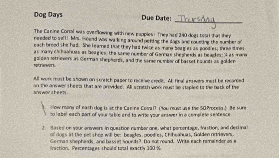 Dog Days Due Date: 
The Canine Corral was overflowing with new puppies! They had 240 dogs total that they 
needed to sell! Mrs. Hound was walking around petting the dogs and counting the number of 
each breed she had. She learned that they had twice as many beagles as poodles; three times 
as many chihuahuas as beagles; the same number of German shepherds as beagles; ¼ as many 
golden retrievers as German shepherds, and the same number of basset hounds as golden 
retrievers 
All work must be shown on scratch paper to receive credit. All final answers must be recorded 
on the answer sheets that are provided. All scratch work must be stapled to the back of the 
answer sheets. 
How many of each dog is at the Canine Corral? (You must use the 5DProcess.) Be sure 
to label each part of your table and to write your answer in a complete sentence. 
2. Based on your answers in question number one, what percentage, fraction, and decimal 
of dogs at the pet shop will be: beagles, poodles, Chihuahuas, Golden retrievers, 
German shepherds, and basset hounds? Do not round. Write each remainder as a 
fraction. Percentages should total exactly 100 %.