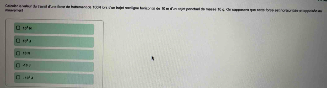 Calculer la valeur du travail d'une force de frottement de 100N lors d'un trajet rectiligne horizontal de 10 m d'un objet ponctuel de masse 10 g. On supposera que cette force est horizontale et opposée au
mouvement
10^3N
10^3J
10 N
-10 J
-10^3J