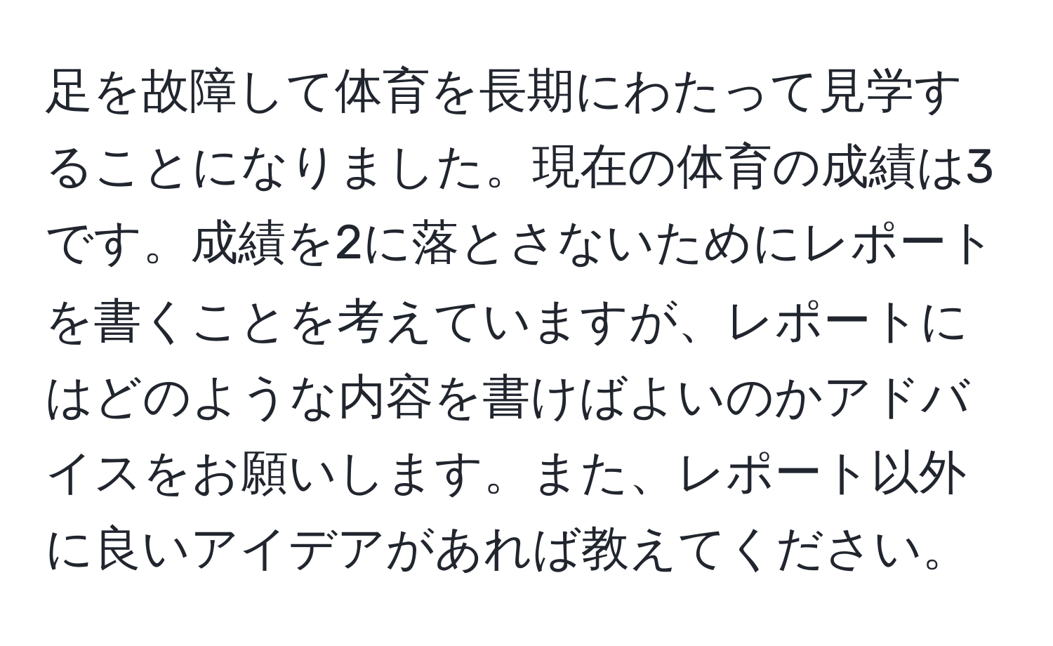 足を故障して体育を長期にわたって見学することになりました。現在の体育の成績は3です。成績を2に落とさないためにレポートを書くことを考えていますが、レポートにはどのような内容を書けばよいのかアドバイスをお願いします。また、レポート以外に良いアイデアがあれば教えてください。