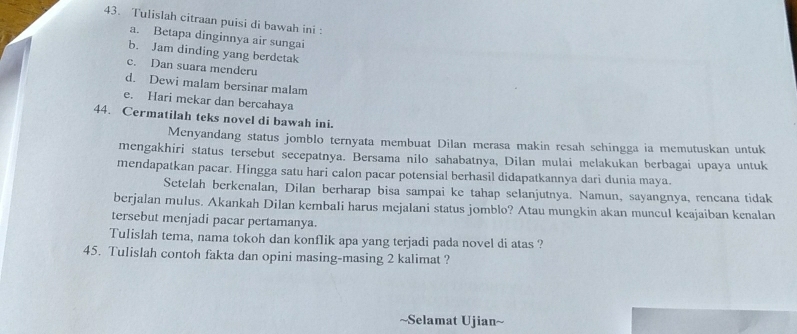 Tulislah citraan puisi di bawah ini : 
a. Betapa dinginnya air sungai 
b. Jam dinding yang berdetak 
c. Dan suara menderu 
d. Dewi malam bersinar malam 
e. Hari mekar dan bercahaya 
44. Cermatilah teks novel di bawah ini. 
Menyandang status jomblo ternyata membuat Dilan merasa makin resah sehingga ia memutuskan untuk 
mengakhiri status tersebut secepatnya. Bersama nilo sahabatnya, Dilan mulai melakukan berbagai upaya untuk 
mendapatkan pacar. Hingga satu hari calon pacar potensial berhasil didapatkannya dari dunia maya. 
Setelah berkenalan, Dilan berharap bisa sampai ke tahap selanjutnya. Namun, sayangnya, rencana tidak 
berjalan mulus. Akankah Dilan kembali harus mejalani status jomblo? Atau mungkin akan muncul keajaiban kenalan 
tersebut menjadi pacar pertamanya. 
Tulislah tema, nama tokoh dan konflik apa yang terjadi pada novel di atas ? 
45. Tulislah contoh fakta dan opini masing-masing 2 kalimat ? 
~Selamat Ujian~