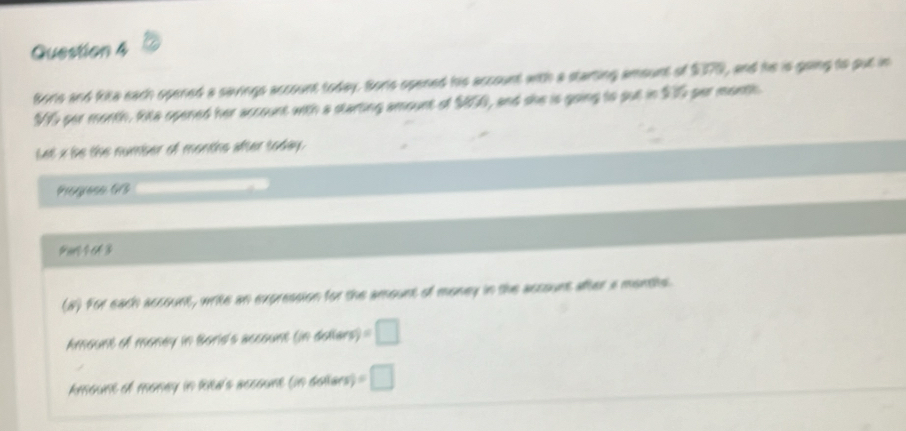 Borls and kita each opened a savings account today. Borls opened his account with a starting amount of $070, and he is going to put in 
MS per morth. Ria opened her account with a starting amount of $850, and she is going to put in $0 per month
Let x be the number of months after today. 
Progase G3 
Par 1 643
(8) For each account, write an expression for the amount of money in the account after a montite 
Amount of money in Boris's account (in dollars) =□
Amount of monay in Riea's account (in doliars) =□