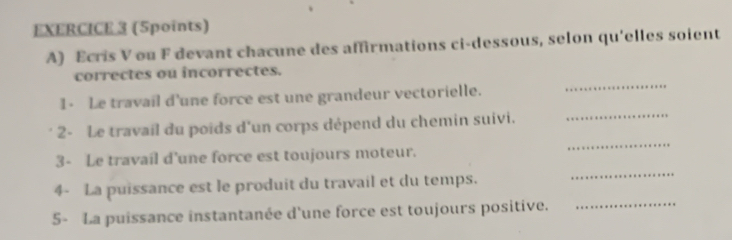 Ecris V ou F devant chacune des affirmations ci-dessous, selon qu'elles soient 
_ 
correctes ou incorrectes. 
1- Le travail d'une force est une grandeur vectorielle. 
_ 
2- Le travail du poids d'un corps dépend du chemin suivi. 
_ 
3- Le travaíl d'une force est toujours moteur. 
4- La puissance est le produit du travail et du temps. 
_ 
5- La puissance instantanée d'une force est toujours positive._