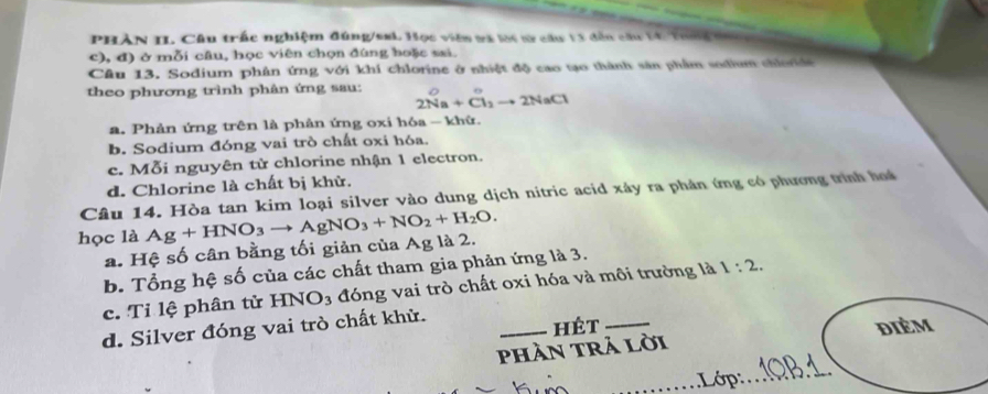 PHàN II. Câu trắc nghiệm đúng/smL Học viên tà lạc v câu 13 dân c 
c), đ) ở mỗi câu, học viên chọn đùng hoặc sai.
Câu 13. Sodium phân ứng với khí chlorine ở nhiệt độ cao tạo thành sản phẩm sodium chiorde
theo phương trình phân ứng sau: 2Na+Cl_2to 2NaCl
a. Phản ứng trên là phản ứng oxi hóa - khử.
b. Sodium đóng vai trò chất oxi hóa.
c. Mỗi nguyên tử chlorine nhận 1 electron.
d. Chlorine là chất bị khử.
Câu 14. Hòa tan kim loại silver vào dung dịch nitric acid xây ra phản ứng có phương trình hoa
học là Ag+HNO_3to AgNO_3+NO_2+H_2O.
a. Hệ số cân bằng tối giản của Ag là 2.
b. Tổng hệ số của các chất tham gia phản ứng là 3.
c. Tỉ lệ phân từ HNO₃ đóng vai trò chất oxi hóa và môi trường là 1:2.
d. Silver đóng vai trò chất khử.
_hét _dièm
phần trả lời
_Lớp:_