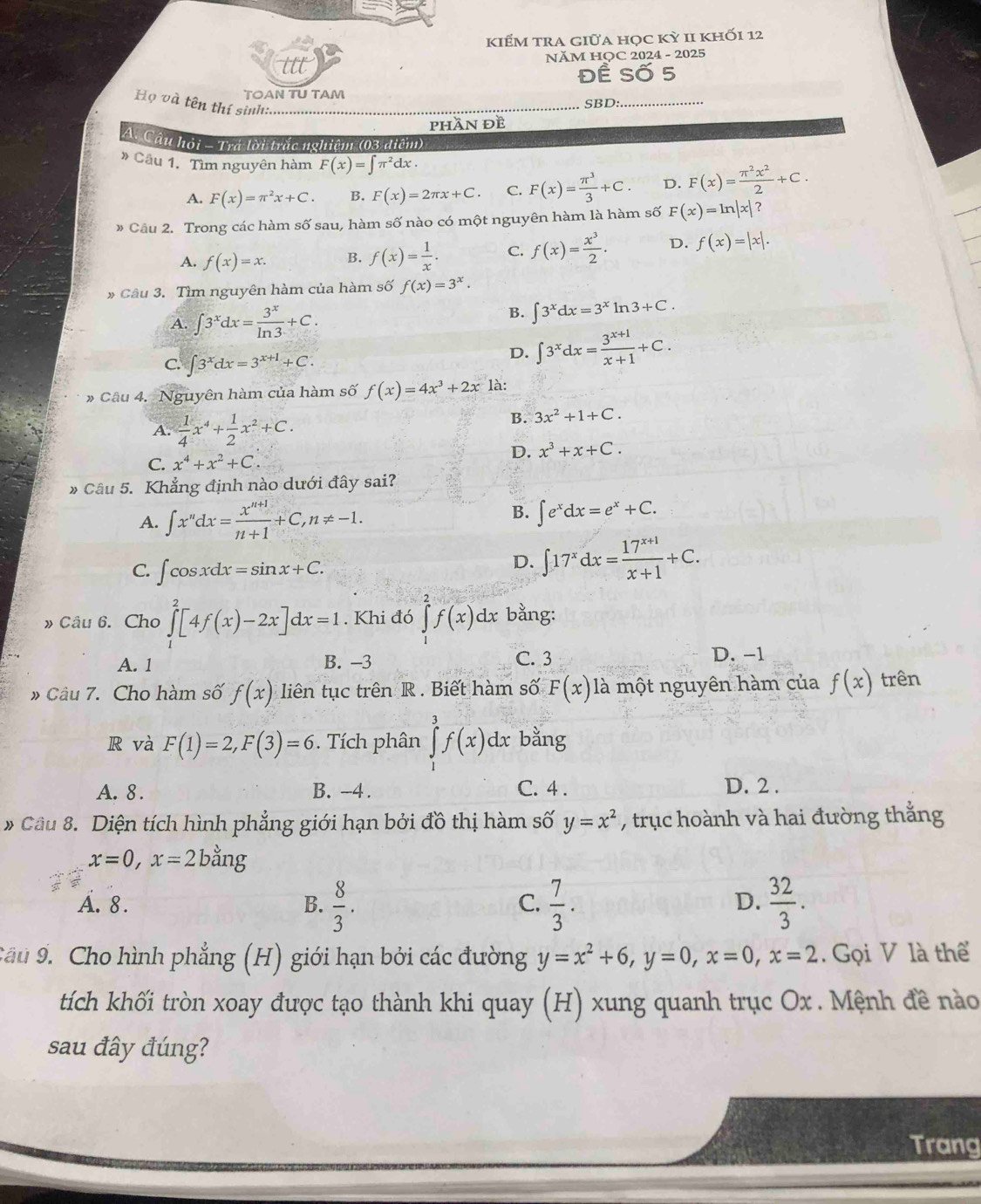 kiểM tra giữa học kỳ 1I khỐi 12
NĂM HỌC 2024 - 2025
Đề Số 5
TOAN TU TAM _SBD:_
Họ và tên thí sinh:...
phần đề
A. Câu hỏi - Trá lời trắc nghiệm (03 diểm)
# Câu 1. Tìm nguyên hàm F(x)=∈t π^2dx
A. F(x)=π^2x+C. B. F(x)=2π x+C C. F(x)= π^3/3 +C. D. F(x)= π^2x^2/2 +C.
# Cầu 2. Trong các hàm số sau, hàm số nào có một nguyên hàm là hàm số F(x)=ln |x|?
A. f(x)=x. B. f(x)= 1/x . C. f(x)= x^3/2 . D. f(x)=|x|.
* Câu 3. Tìm nguyên hàm của hàm số f(x)=3^x.
A. ∈t 3^xdx= 3^x/ln 3 +C.
B. ∈t 3^xdx=3^xln 3+C.
C ∈t 3^xdx=3^(x+1)+C.
D. ∈t 3^xdx= (3^(x+1))/x+1 +C.
» Câu 4. Nguyên hàm của hàm số f(x)=4x^3+2x là:
A.  1/4 x^4+ 1/2 x^2+C.
B. 3x^2+1+C.
C. x^4+x^2+C.
D. x^3+x+C.
» Câu 5. Khẳng định nào dưới đây sai?
A. ∈t x''dx= (x^(n+1))/n+1 +C,n!= -1.
B. ∈t e^xdx=e^x+C.
C. ∈t cos xdx=sin x+C.
D. ∈t 17^xdx= (17^(x+1))/x+1 +C.
» Câu 6. Cho ∈tlimits _0^(2[4f(x)-2x]dx=1. Khi đó ∈tlimits _1^2f(x)dx bằng:
A. 1 B. -3 C. 3 D. -1
Câu 7. Cho hàm số f(x) liên tục trên R . Biết hàm số F(x) là một nguyên hàm của f(x) trên
R và F(1)=2,F(3)=6. Tích phân ∈tlimits _0^3f(x)dx bằng
A. 8 . B. -4. C. 4 .
D. 2 .
* Cầu 8. Diện tích hình phẳng giới hạn bởi đồ thị hàm số y=x^2) , trục hoành và hai đường thắng
x=0,x=2bang
A. 8. B.  8/3 .  7/3 .  32/3 .
C.
D.
Cầu 9. Cho hình phẳng (H) giới hạn bởi các đường y=x^2+6,y=0,x=0,x=2. Gọi V là thể
tích khối tròn xoay được tạo thành khi quay (H) xung quanh trục Ox . Mệnh đề nào
sau đây đúng?
Trang