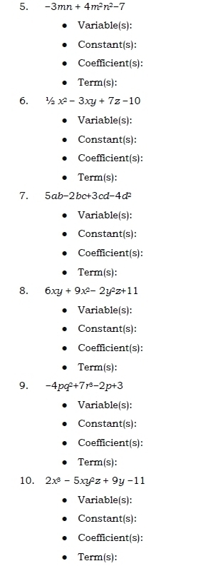 -3mn+4m^2n^2-7
Variable(s): 
Constant(s): 
Coefficient(s): 
Term(s): 
6. 1/2x^2-3xy+7z-10
Variable(s): 
Constant(s): 
Coefficient(s): 
Term(s): 
7. 5ab-2bc+3cd-4d^2
Variable(s): 
Constant(s): 
Coefficient(s): 
Term(s): 
8. 6xy+9x^2-2y^2z+11
Variable(s): 
Constant(s): 
Coefficient(s): 
Term(s): 
9. -4pq^2+7r^3-2p+3
Variable(s): 
Constant(s): 
Coefficient(s): 
Term(s): 
10. 2x^3-5xy^2z+9y-11
Variable(s): 
Constant(s): 
Coefficient(s): 
Term(s):