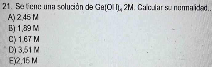 Se tiene una solución de Ge(OH)_42M. Calcular su normalidad..
A) 2,45 M
B) 1,89 M
C) 1,67 M
D) 3,51 M
E) 2,15 M