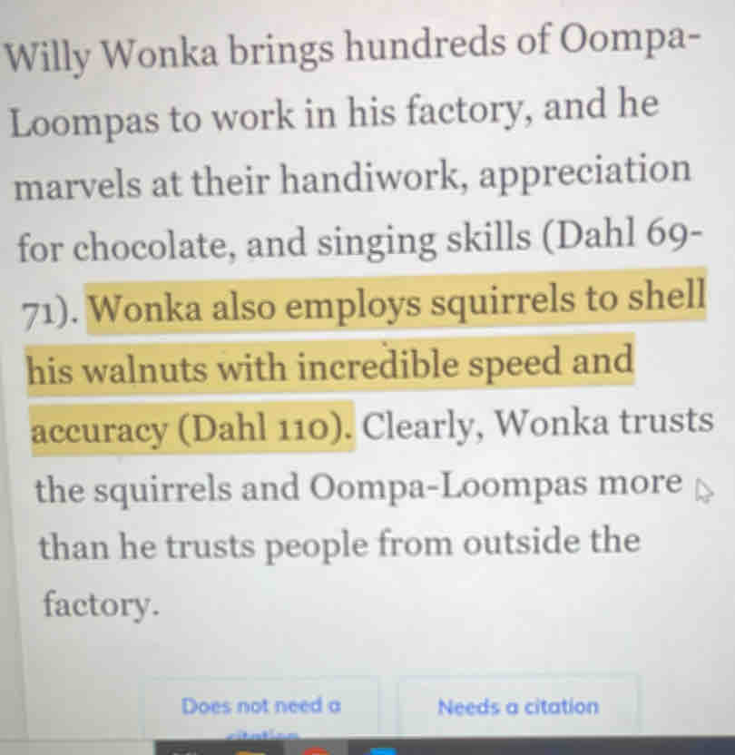 Willy Wonka brings hundreds of Oompa- 
Loompas to work in his factory, and he 
marvels at their handiwork, appreciation 
for chocolate, and singing skills (Dahl 69- 
71). Wonka also employs squirrels to shell 
his walnuts with incredible speed and 
accuracy (Dahl 110). Clearly, Wonka trusts 
the squirrels and Oompa-Loompas more 
than he trusts people from outside the 
factory. 
Does not need a Needs a citation