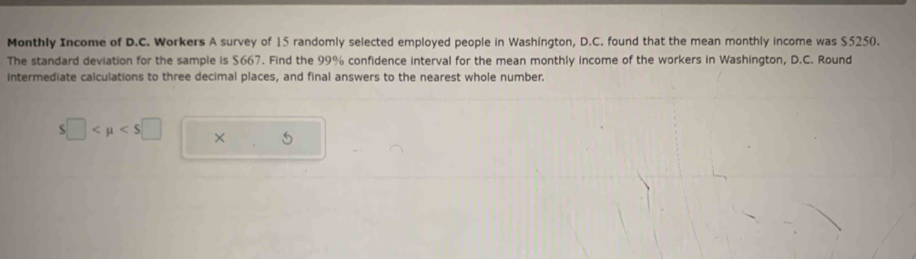 Monthly Income of D.C. Workers A survey of 15 randomly selected employed people in Washington, D.C. found that the mean monthly income was $5250. 
The standard deviation for the sample is $667. Find the 99% confidence interval for the mean monthly income of the workers in Washington, D.C. Round 
intermediate calculations to three decimal places, and final answers to the nearest whole number.
S□ ×