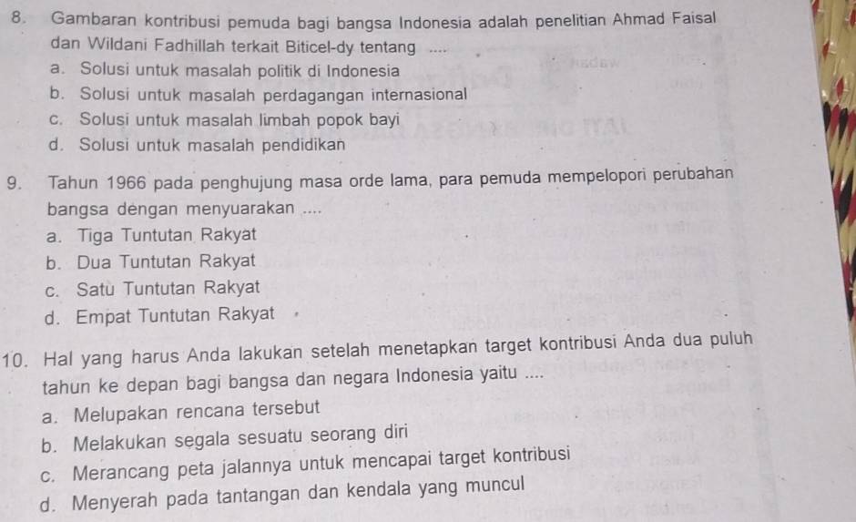 Gambaran kontribusi pemuda bagi bangsa Indonesia adalah penelitian Ahmad Faisal
dan Wildani Fadhillah terkait Biticel-dy tentang …
a. Solusi untuk masalah politik di Indonesia
b. Solusi untuk masalah perdagangan internasional
c. Solusi untuk masalah limbah popok bayi
d. Solusi untuk masalah pendidikan
9. Tahun 1966 pada penghujung masa orde lama, para pemuda mempelopori perubahan
bangsa dengan menyuarakan ....
a. Tiga Tuntutan Rakyat
b. Dua Tuntutan Rakyat
c. Satu Tuntutan Rakyat
d. Empat Tuntutan Rakyat 
10. Hal yang harus Anda lakukan setelah menetapkan target kontribusi Anda dua puluh
tahun ke depan bagi bangsa dan negara Indonesia yaitu ....
a. Melupakan rencana tersebut
b. Melakukan segala sesuatu seorang diri
c. Merancang peta jalannya untuk mencapai target kontribusi
d. Menyerah pada tantangan dan kendala yang muncul