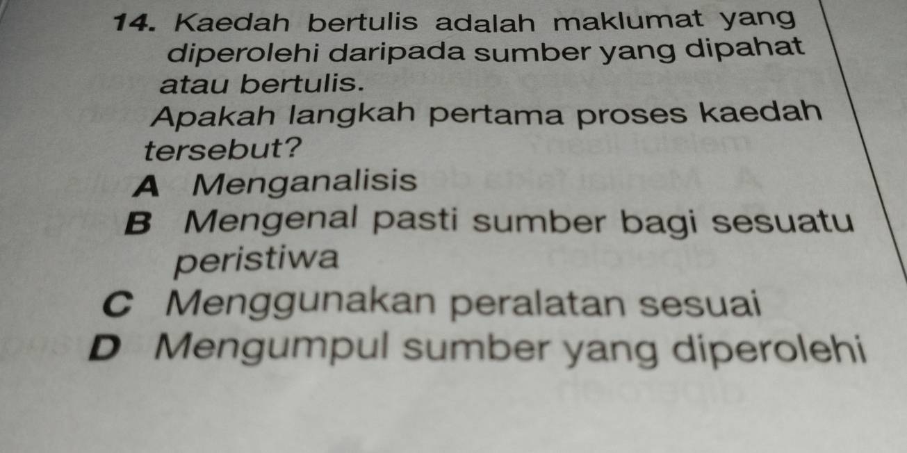 Kaedah bertulis adalah maklumat yang
diperolehi daripada sumber yang dipahat
atau bertulis.
Apakah langkah pertama proses kaedah
tersebut?
A Menganalisis
B Mengenal pasti sumber bagi sesuatu
peristiwa
C Menggunakan peralatan sesuai
D Mengumpul sumber yang diperolehi