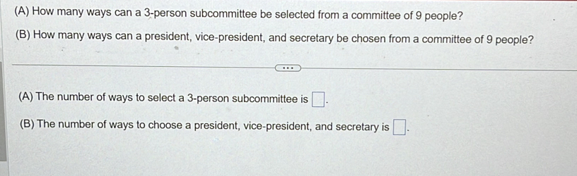 How many ways can a 3 -person subcommittee be selected from a committee of 9 people?
(B) How many ways can a president, vice-president, and secretary be chosen from a committee of 9 people?
(A) The number of ways to select a 3 -person subcommittee is □.
(B) The number of ways to choose a president, vice-president, and secretary is □.