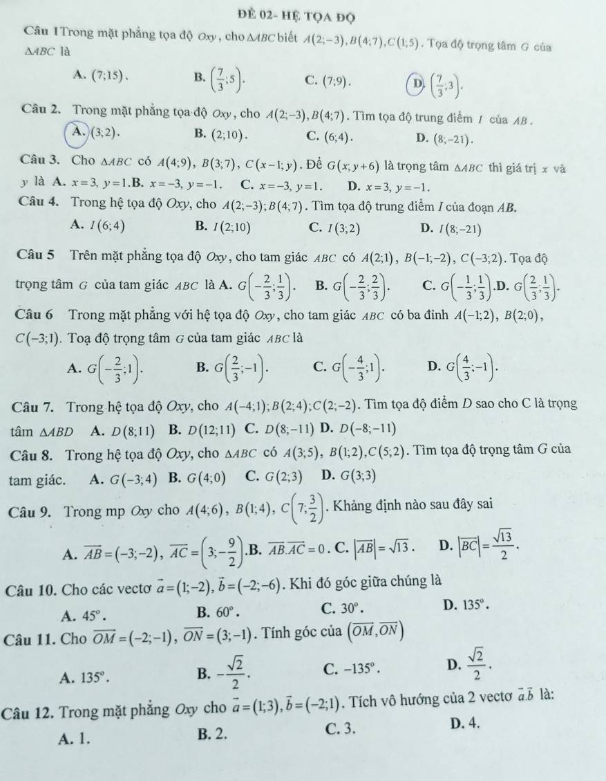 để 02- Hệ tọa đọ
Câu 1Trong mặt phẳng tọa độ Oxy, cho △ ABC biết
△ ABC là A(2;-3),B(4;7),C(1;5). Tọa độ trọng tâm G của
A. (7;15). B. ( 7/3 ;5). C. (7;9). D. ( 7/3 ;3).
Câu 2. Trong mặt phẳng tọa độ Oxy , cho A(2;-3),B(4;7). Tìm tọa độ trung điểm / của AB .
A. (3;2). B. (2;10). C. (6;4). D. (8;-21).
Câu 3. Cho △ ABC có A(4;9),B(3;7),C(x-1;y). Để G(x;y+6) là trọng tâm △ ABC thì giá trị x và
y là A. x=3,y=1.B x=-3,y=-1. C. x=-3,y=1. D. x=3,y=-1.
Câu 4. Trong hệ tọa độ ở Oxy , cho A(2;-3);B(4;7). Tìm tọa độ trung điểm / của đoạn AB.
A. I(6;4) B. I(2;10) C. I(3;2) D. I(8;-21)
Câu 5 Trên mặt phẳng tọa độ Oxy, cho tam giác ABC có A(2;1),B(-1;-2),C(-3;2). Tọa độ
trọng tâm G của tam giác ABC là A. G(- 2/3 ; 1/3 ). B. G(- 2/3 ; 2/3 ). C. G(- 1/3 ; 1/3 ) .D. G( 2/3 ; 1/3 ).
Câu 6 Trong mặt phẳng với hệ tọa độ Oxy, cho tam giác ABC có ba đinh A(-1;2),B(2;0),
C(-3;1) 1. Toạ độ trọng tâm G của tam giác ABC là
A. G(- 2/3 ;1). B. G( 2/3 ;-1). C. G(- 4/3 ;1). D. G( 4/3 ;-1).
Câu 7. Trong hệ tọa độ Oxy, cho A(-4;1);B(2;4);C(2;-2). Tìm tọa độ điểm D sao cho C là trọng
tâm △ ABD A. D(8;11) B. D(12;11) C. D(8;-11) D. D(-8;-11)
Câu 8. Trong hệ tọa độ Oxy, cho △ ABC có A(3;5),B(1;2),C(5;2). Tìm tọa độ trọng tâm G của
tam giác. A. G(-3;4) B. G(4;0) C. G(2;3) D. G(3;3)
Câu 9. Trong mp Oxy cho A(4;6),B(1;4),C(7; 3/2 ). Khảng định nào sau đây sai
A. overline AB=(-3;-2),overline AC=(3;- 9/2 ) .B. overline AB.overline AC=0. C. |overline AB|=sqrt(13). D. |overline BC|= sqrt(13)/2 .
Câu 10. Cho các vectơ vector a=(1;-2),vector b=(-2;-6). Khi đó góc giữa chúng là
A. 45°.
B. 60°.
D.
C. 30°. 135°.
Câu 11. Cho overline OM=(-2;-1),overline ON=(3;-1). Tính góc của (overline OM,overline ON)
A. 135°.
B. - sqrt(2)/2 . C. -135°. D.  sqrt(2)/2 .
5 là:
Câu 12. Trong mặt phẳng Oxy cho vector a=(1;3),vector b=(-2;1). Tích vô hướng của 2 vectơ 7 2
A. 1. B. 2. C. 3.
D. 4.