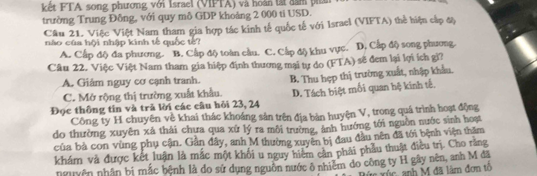 kết FTA song phương với Israel (VIFTA) và hoàn tát dâm phản
trường Trung Đông, với quy mô GDP khoảng 2 000 ti USD.
Câu 21. Việc Việt Nam tham gia hợp tác kinh tế quốc tế với Israel (VIFTA) thể hiện cấp độ
nào của hội nhập kinh tế quốc tế?
A. Cấp độ đa phương. B. Cấp độ toàn cầu. C. Cấp độ khu vực. D. Cấp độ song phương
Câu 22. Việc Việt Nam tham gia hiệp định thương mại tự do (FTA) sẽ đem lại lợi ích gì?
A. Giảm nguy cơ cạnh tranh.
B. Thu hẹp thị trường xuất, nhập khẩu.
C. Mở rộng thị trường xuất khẩu.
Đọc thông tin và tră lời các câu hỏi 23, 24 D. Tách biệt mối quan hệ kinh tế,
Công ty H chuyên về khai thác khoáng sản trên địa bàn huyện V, trong quá trình hoạt động
do thường xuyên xả thải chưa qua xử lý ra môi trường, ảnh hướng tới nguồn nước sinh hoạt
của bà con vùng phụ cận. Gần đây, anh M thường xuyên bị đau đầu nên đã tới bệnh viện thăm
khám và được kết luận là mắc một khối u nguy hiệm cản phải phẫu thuật điều trị. Cho răng
nguyên nhân bí mắc bệnh là do sử dụng nguồn nước ô nhiễm do công ty H gây nên, anh M đã
x xúc, anh M đã làm đơn tô