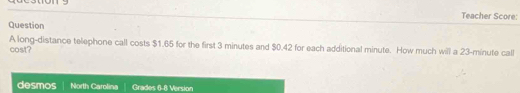 Teacher Score: 
Question 
cost? A long-distance telephone call costs $1.65 for the first 3 minutes and $0.42 for each additional minute. How much will a 23-minute call 
desmos North Carolina Grades 6-8 Version