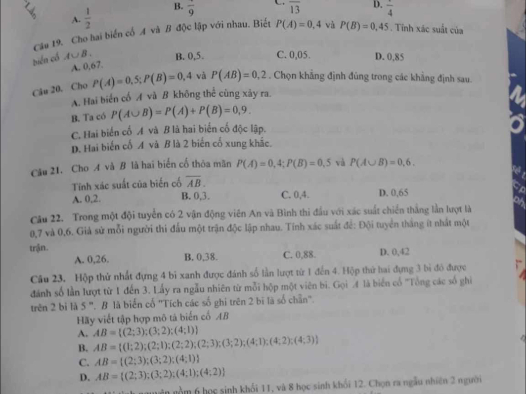 B.
A.  1/2  frac 9
C. overline 13
D. frac 4
Câu 19. Cho hai biến cố A và B độc lập với nhau. Biết P(A)=0,4 và P(B)=0,45. Tính xác suất của
biển cổ A∪ B. B. 0,5. C. 0,05. D. 0,85
A. 0,67.
Câu 20, Cho P(A)=0,5;P(B)=0,4 và P(AB)=0,2. Chọn khẳng định đủng trong các khẳng định sau.
A. Hai biển cố A và B không thể cùng xây ra.
B. Ta có P(A∪ B)=P(A)+P(B)=0,9.
C. Hai biến cố A và B là hai biển cố độc lập.
D. Hai biến cố A và B là 2 biến cố xung khắc.
Câu 21. Cho A và B là hai biến cố thỏa mãn P(A)=0,4;P(B)=0,5 và P(A∪ B)=0,6.
Tnh xác suất của biến cố overline AB.
A. 0,2. B. 0,3. C. 0,4. D. 0,65
Câu 22. Trong một đội tuyển có 2 vận động viên An và Bình thi đầu với xác suất chiến thắng lần lượt là
0,7 và 0,6. Giả sử mỗi người thi đấu một trận độc lập nhau. Tính xác suất để: Đội tuyển thắng ít nhất một
trận.
A. 0,26. B. 0,38. C. 0,88. D. 0,42
Câu 23. Hộp thứ nhất đựng 4 bi xanh được đánh số lần lượt từ 1 đến 4. Hộp thử hai đựng 3 bì độ được
dánh số lần lượt từ 1 đến 3. Lấy ra ngẫu nhiên từ mỗi hộp một viên bi. Gọi 4 là biến cổ 'Tổng các số ghi
trên 2 bì là 5 ". B là biến cố "Tích các số ghi trên 2 bĩ là số chẵn".
Hãy viết tập hợp mô tả biến cố AB
A. AB= (2;3);(3;2);(4;1)
B. AB= (1;2);(2;1);(2;2);(2;3);(3;2);(4;1);(4;2);(4;3)
C. AB= (2;3);(3;2);(4;1)
D. AB= (2;3);(3;2);(4;1);(4;2)
nguyên gồm 6 học sinh khối 11, và 8 học sinh khối 12. Chọn ra ngẫu nhiên 2 người