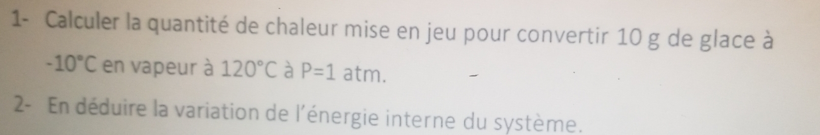 1- Calculer la quantité de chaleur mise en jeu pour convertir 10 g de glace à
-10°C en vapeur à 120°C à P=1a atm. 
2- En déduire la variation de l'énergie interne du système.