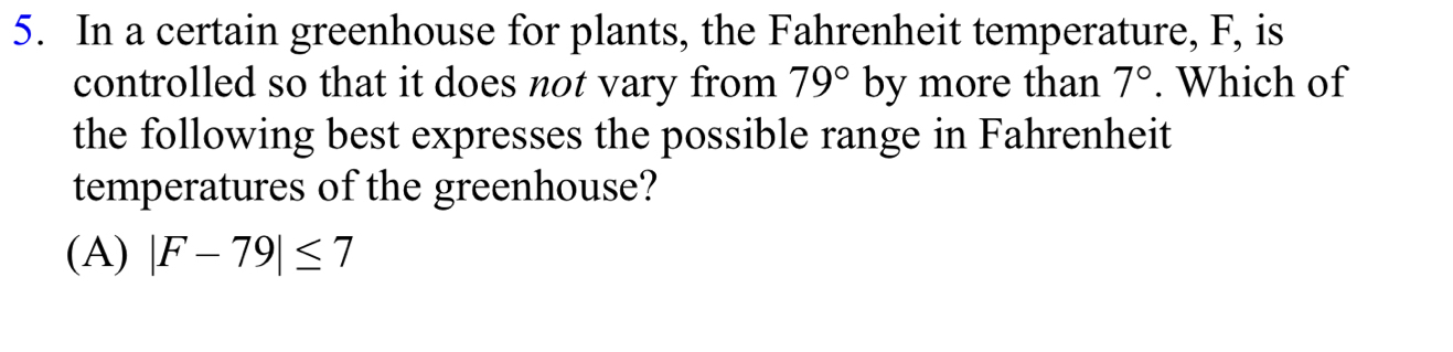 In a certain greenhouse for plants, the Fahrenheit temperature, F, is
controlled so that it does not vary from 79° by more than 7°. Which of
the following best expresses the possible range in Fahrenheit
temperatures of the greenhouse?
(A) |F-79|≤ 7