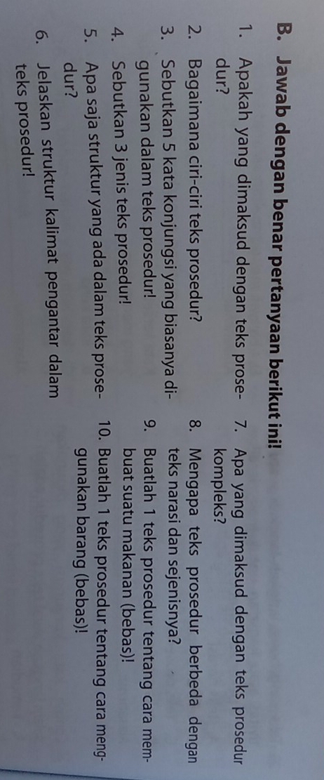 Jawab dengan benar pertanyaan berikut ini! 
1. Apakah yang dimaksud dengan teks prose- 7. Apa yang dimaksud dengan teks prosedur 
dur? kompleks? 
2. Bagaimana ciri-ciri teks prosedur? 8. Mengapa teks prosedur berbeda dengan 
3. Sebutkan 5 kata konjungsi yang biasanya di- teks narasi dan sejenisnya? 
gunakan dalam teks prosedur! 9. Buatlah 1 teks prosedur tentang cara mem- 
4. Sebutkan 3 jenis teks prosedur! 
buat suatu makanan (bebas)! 
5. Apa saja struktur yang ada dalam teks prose- 10. Buatlah 1 teks prosedur tentang cara meng- 
gunakan barang (bebas)! 
dur? 
6. Jelaskan struktur kalimat pengantar dalam 
teks prosedur!