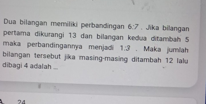 Dua bilangan memiliki perbandingan 6:7. Jika bilangan
pertama dikurangi 13 dan bilangan kedua ditambah 5
maka perbandingannya menjadi 1:3 、 Maka jumlah
bilangan tersebut jika masing-masing ditambah 12 lalu
dibagi 4 adalah ...
A. 24