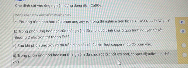 Cho đinh sắt vào ống nghiệm đựng dung dịch CuSO_4. 
(Nhấp vào ô màu vàng để chọn đúng / sai) 
a) Phương trình hoá học của phản ứng xảy ra trong thí nghiệm trên là: Fe+CuSO_4to FeSO_4+Cu. Đ 
b) Trong phản ứng hoá học của thí nghiệm đã cho: quá trình khử là quá trình nguyên tử sắt 
nhường 2 electron trở thành Fe^(+2). 
c) Sau khi phản ứng xảy ra thì trên đinh sắt có lớp kim loại copper màu đỏ bám vào. 
d) Trong phản ứng hoá học của thí nghiệm đã cho: sắt là chất oxi hoá, copper (II)sulfate là chất 
khử