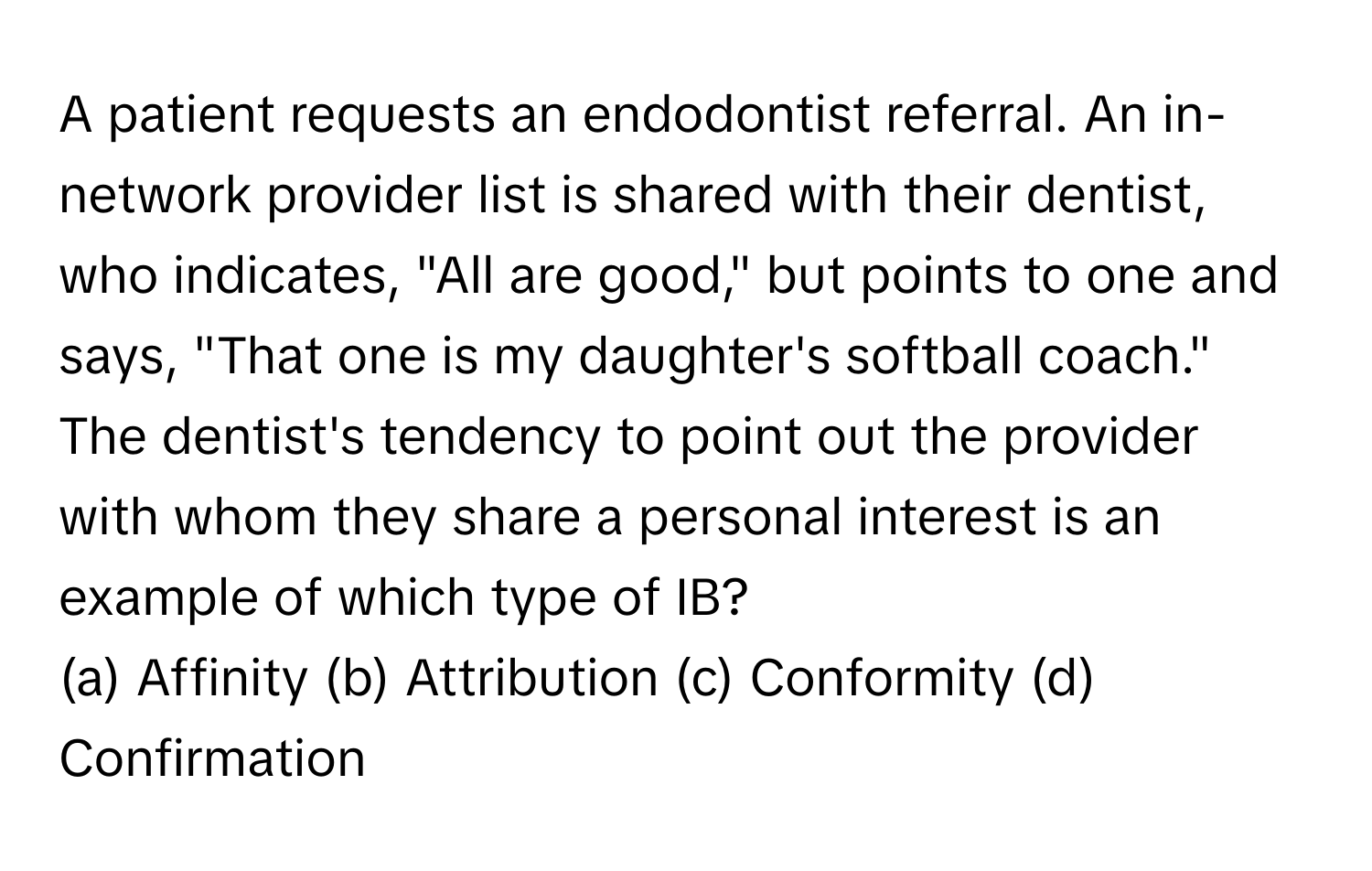 A patient requests an endodontist referral. An in-network provider list is shared with their dentist, who indicates, "All are good," but points to one and says, "That one is my daughter's softball coach." The dentist's tendency to point out the provider with whom they share a personal interest is an example of which type of IB?

(a) Affinity (b) Attribution (c) Conformity (d) Confirmation