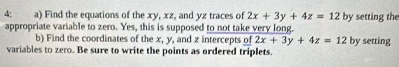 4: a) Find the equations of the xy, xz, and yz traces of 2x+3y+4z=12 by setting the
appropriate variable to zero. Yes, this is supposed to not take very long.
b) Find the coordinates of the x, y, and z intercepts of 2x+3y+4z=12 by setting
variables to zero. Be sure to write the points as ordered triplets.