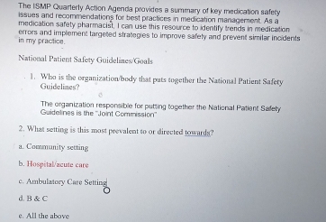 The ISMP Quarterly Action Agenda provides a summary of key medication safety
issues and recommendations for best practices in medication management. As a
medication safety pharmacist, I can use this resource to identify trends in medication
in my practice. errors and implement targeted strategies to improve safety and prevent similar incidents
National Patient Safety Guidelines/Goals
1. Who is the organization/body that puts together the National Patient Safety
Guidelines?
The organization responsible for putting together the National Patient Safely
Guidelines is the ''Joint Commission''
2. What setting is this most prevalent to or directed towards?
a. Community setting
b. Hospital/acute care
c. Ambulatory Care Setting
d. B & C
e. All the above