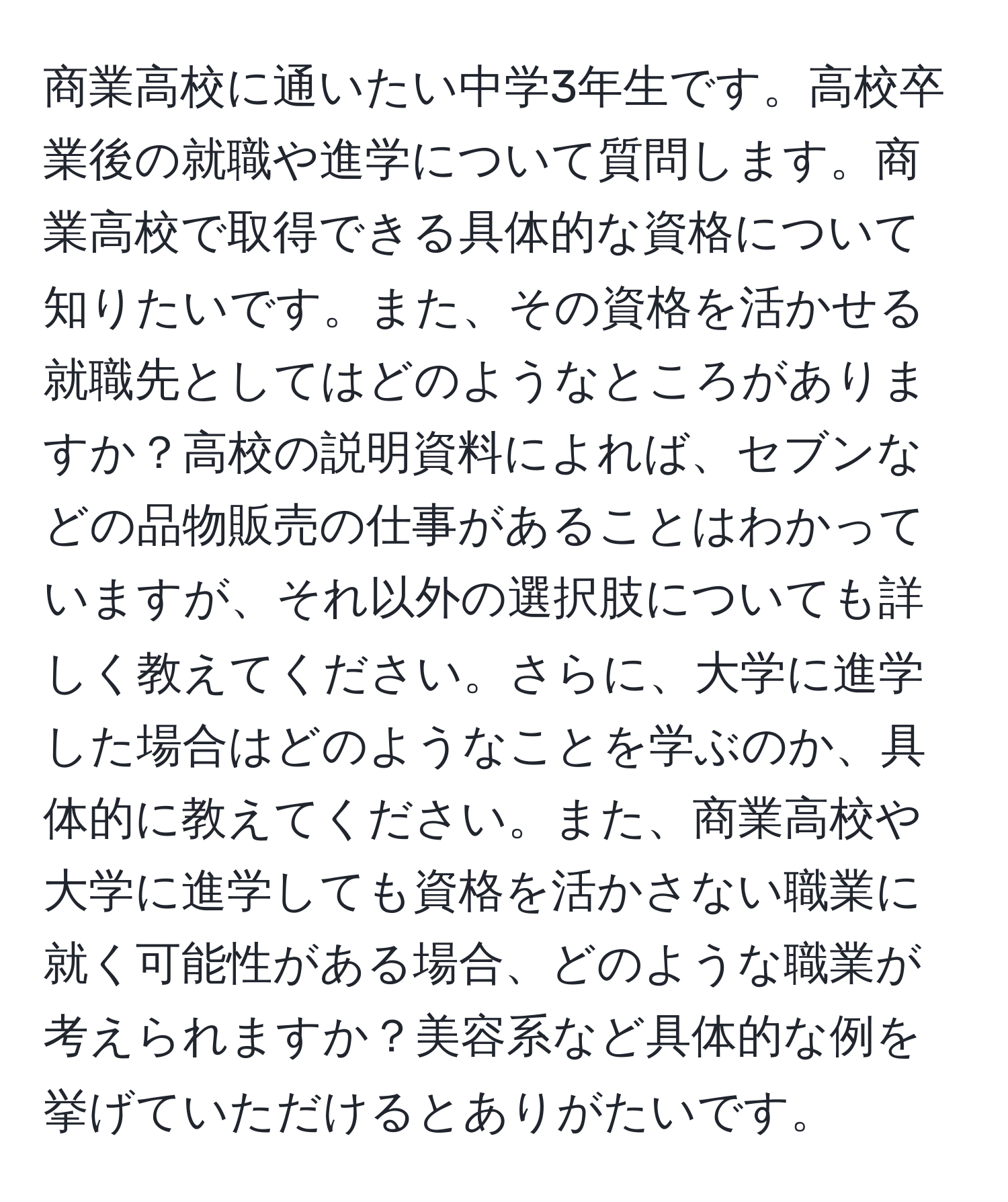 商業高校に通いたい中学3年生です。高校卒業後の就職や進学について質問します。商業高校で取得できる具体的な資格について知りたいです。また、その資格を活かせる就職先としてはどのようなところがありますか？高校の説明資料によれば、セブンなどの品物販売の仕事があることはわかっていますが、それ以外の選択肢についても詳しく教えてください。さらに、大学に進学した場合はどのようなことを学ぶのか、具体的に教えてください。また、商業高校や大学に進学しても資格を活かさない職業に就く可能性がある場合、どのような職業が考えられますか？美容系など具体的な例を挙げていただけるとありがたいです。