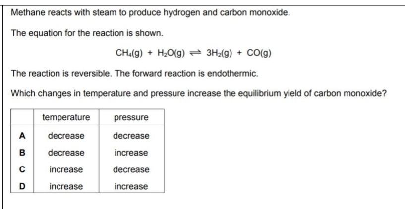 Methane reacts with steam to produce hydrogen and carbon monoxide. 
The equation for the reaction is shown.
CH_4(g)+H_2O(g)leftharpoons 3H_2(g)+CO(g)
The reaction is reversible. The forward reaction is endothermic. 
Which changes in temperature and pressure increase the equilibrium yield of carbon monoxide?